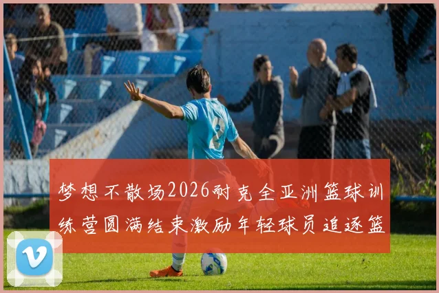 梦想不散场2026耐克全亚洲篮球训练营圆满结束激励年轻球员追逐篮球梦想