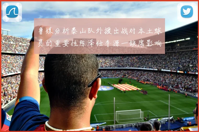 鲁媒分析泰山队外援出战对本土球员的重要性陈泽仕李源一缺席影响显著