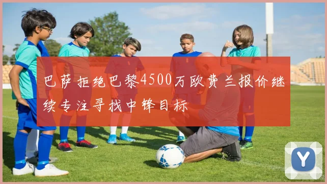 巴萨拒绝巴黎4500万欧费兰报价继续专注寻找中锋目标