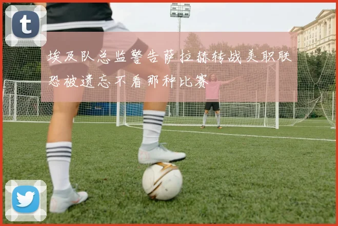埃及队总监警告萨拉赫转战美职联恐被遗忘不看那种比赛