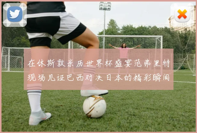 在休斯敦亲历世界杯盛宴范弗里特现场见证巴西对决日本的精彩瞬间