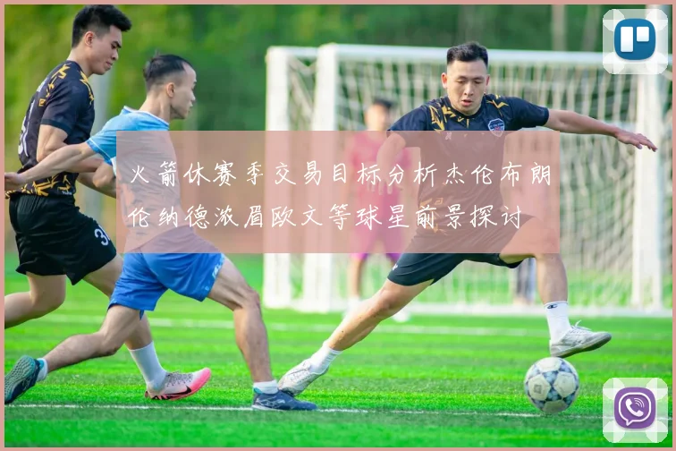火箭休赛季交易目标分析杰伦布朗伦纳德浓眉欧文等球星前景探讨