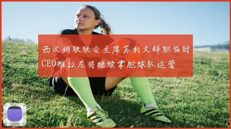 西汉姆联联合主席苏利文辞职临时CEO维拉尼将继续掌舵球队运营