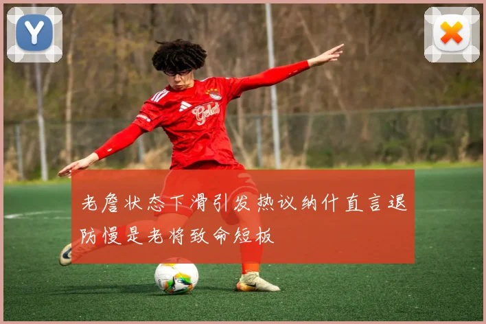 老詹状态下滑引发热议纳什直言退防慢是老将致命短板