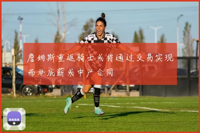 詹姆斯重返骑士或将通过交易实现而非底薪或中产合同