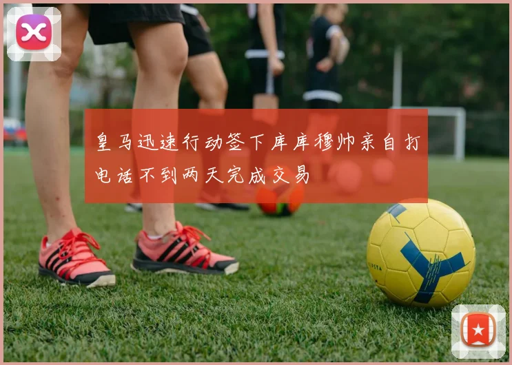 皇马迅速行动签下库库穆帅亲自打电话不到两天完成交易