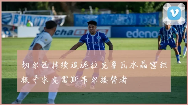 切尔西持续追逐拉克鲁瓦水晶宫积极寻求克雷斯韦尔接替者