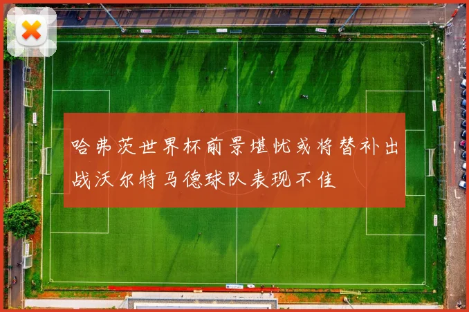 哈弗茨世界杯前景堪忧或将替补出战沃尔特马德球队表现不佳