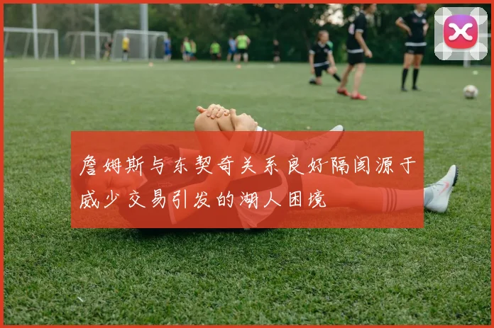 詹姆斯与东契奇关系良好隔阂源于威少交易引发的湖人困境