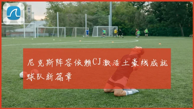 尼克斯阵容依赖CJ激活土豪线成就球队新篇章