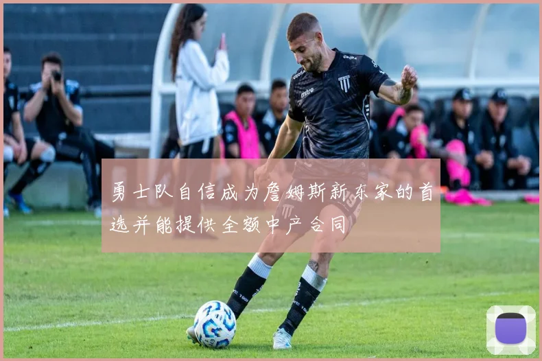 勇士队自信成为詹姆斯新东家的首选并能提供全额中产合同