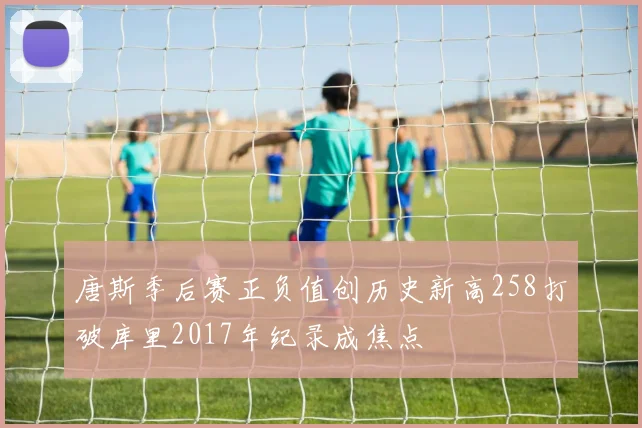 唐斯季后赛正负值创历史新高258打破库里2017年纪录成焦点