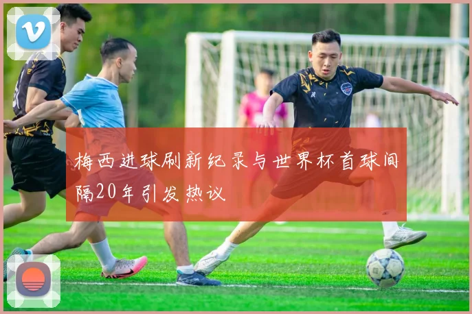 梅西进球刷新纪录与世界杯首球间隔20年引发热议