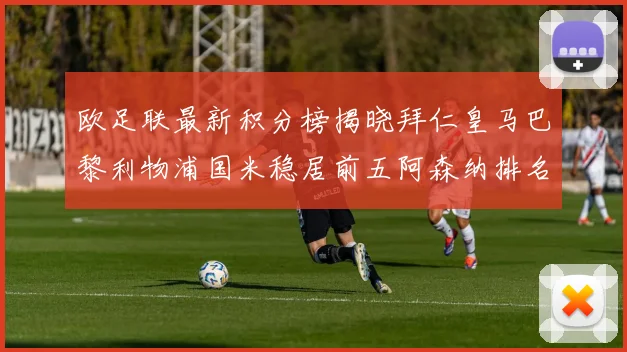 欧足联最新积分榜揭晓拜仁皇马巴黎利物浦国米稳居前五阿森纳排名第七