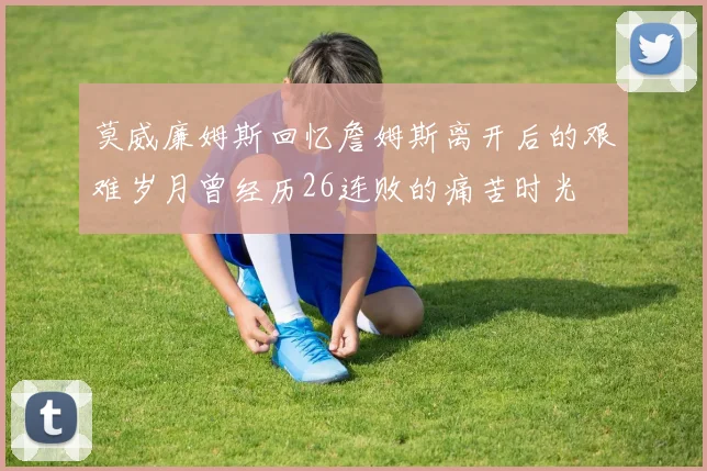 莫威廉姆斯回忆詹姆斯离开后的艰难岁月曾经历26连败的痛苦时光