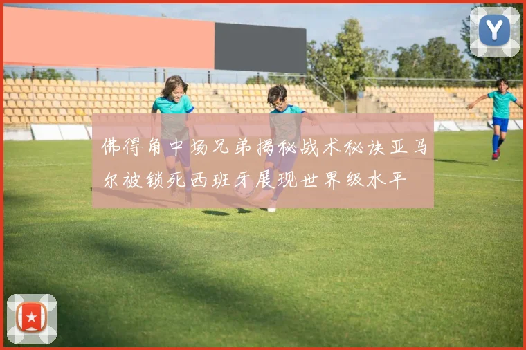 佛得角中场兄弟揭秘战术秘诀亚马尔被锁死西班牙展现世界级水平