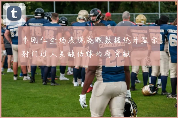 李刚仁全场表现亮眼数据统计显示射门过人关键传球均有贡献