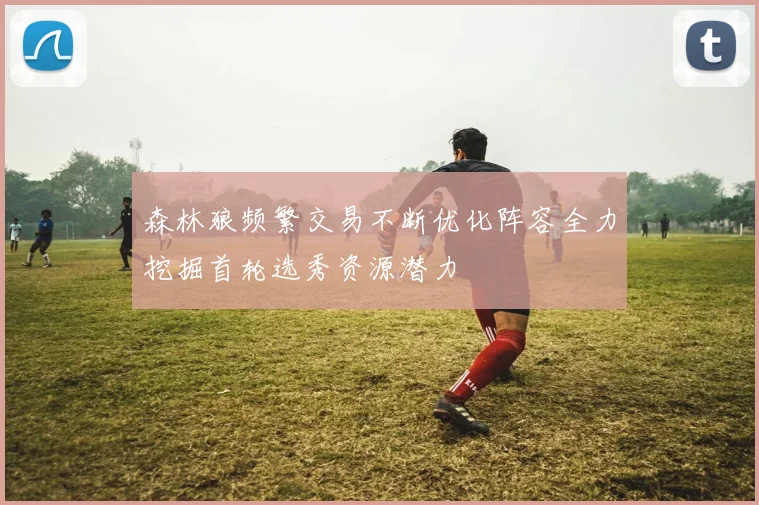 森林狼频繁交易不断优化阵容全力挖掘首轮选秀资源潜力