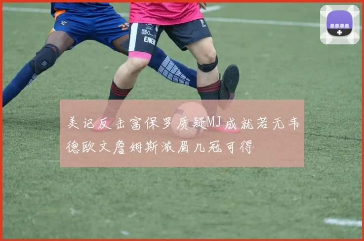美记反击富保罗质疑MJ成就若无韦德欧文詹姆斯浓眉几冠可得