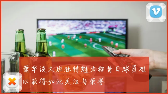 萧华谈文班独特魅力称昔日球员难以获得如此关注与荣誉