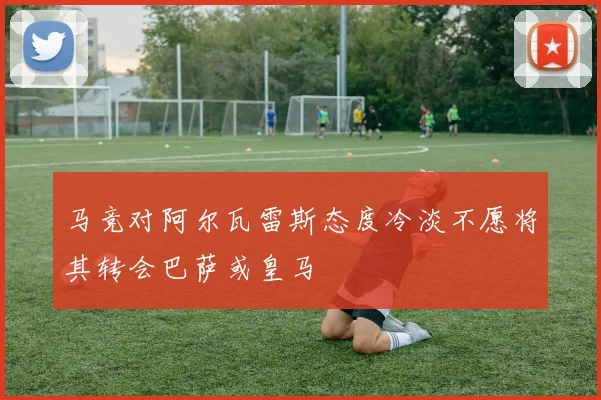马竞对阿尔瓦雷斯态度冷淡不愿将其转会巴萨或皇马