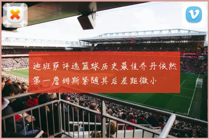 迪班萨评选篮球历史最佳乔丹依然第一詹姆斯紧随其后差距微小
