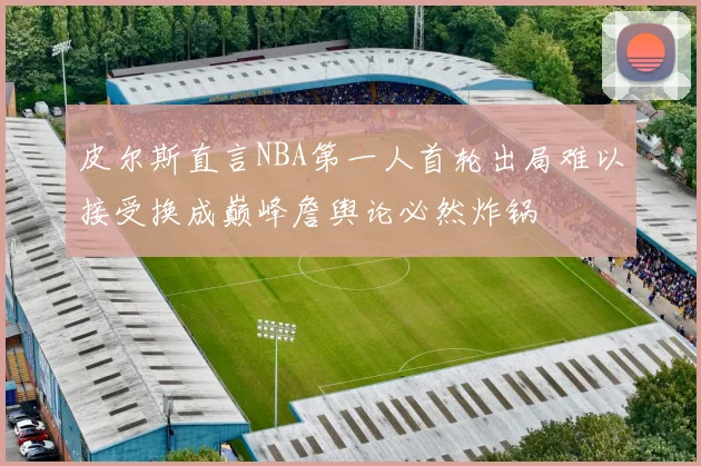 皮尔斯直言NBA第一人首轮出局难以接受换成巅峰詹舆论必然炸锅