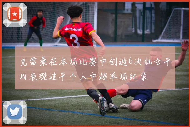 克雷桑在本场比赛中创造6次机会平均表现追平个人中超单场纪录