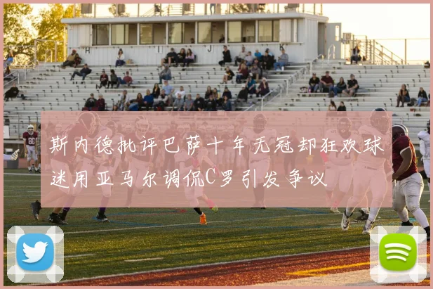 斯内德批评巴萨十年无冠却狂欢球迷用亚马尔调侃C罗引发争议