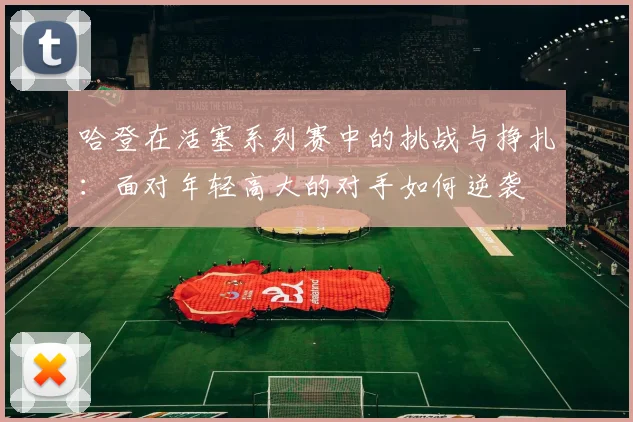 哈登在活塞系列赛中的挑战与挣扎：面对年轻高大的对手如何逆袭