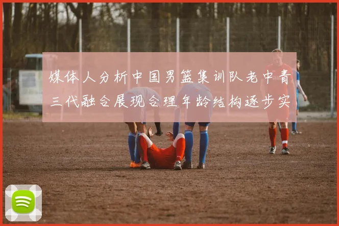 媒体人分析中国男篮集训队老中青三代融合展现合理年龄结构逐步实现换血