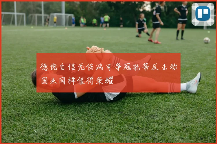 德佬自信无伤病可争冠孔蒂反击称国米同样值得荣耀