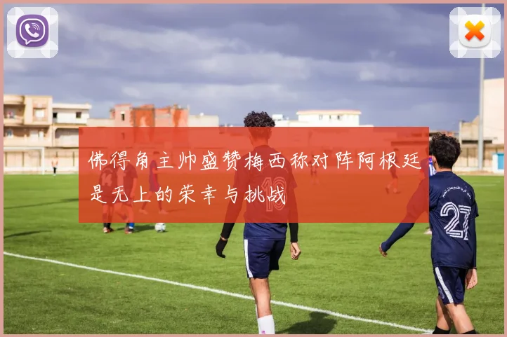 佛得角主帅盛赞梅西称对阵阿根廷是无上的荣幸与挑战