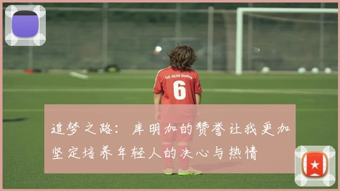 追梦之路：库明加的赞誉让我更加坚定培养年轻人的决心与热情