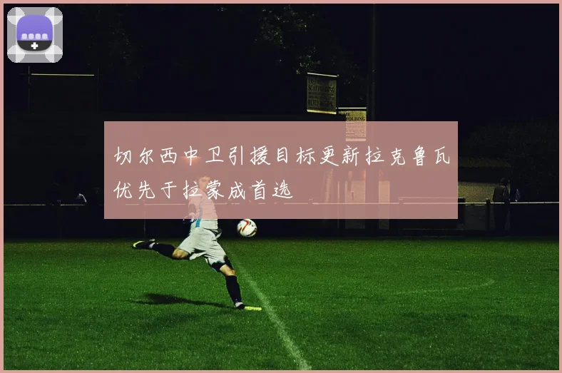 切尔西中卫引援目标更新拉克鲁瓦优先于拉蒙成首选