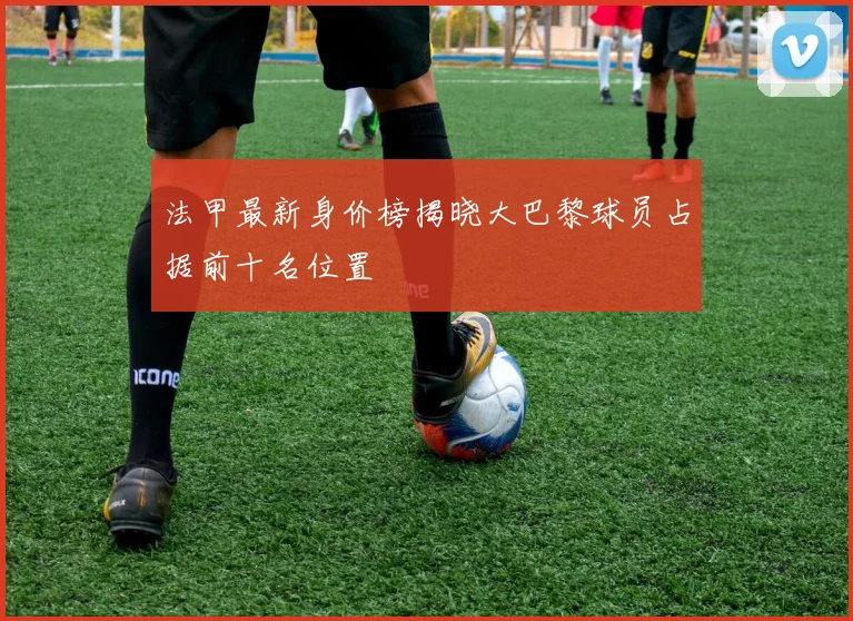 法甲最新身价榜揭晓大巴黎球员占据前十名位置