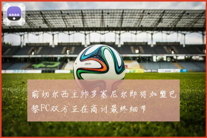 前切尔西主帅罗塞尼尔即将加盟巴黎FC双方正在商讨最终细节