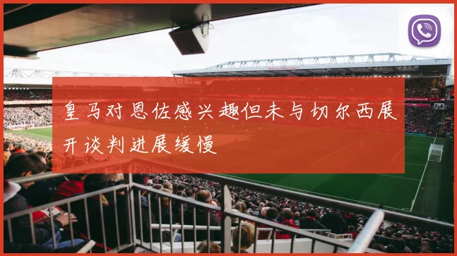 皇马对恩佐感兴趣但未与切尔西展开谈判进展缓慢