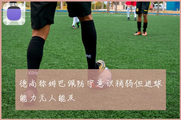 德尚称姆巴佩防守意识稍弱但进球能力无人能及