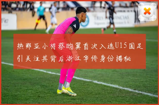 热那亚小将蔡昀翼首次入选U15国足引关注其背后浙江华侨身份揭秘