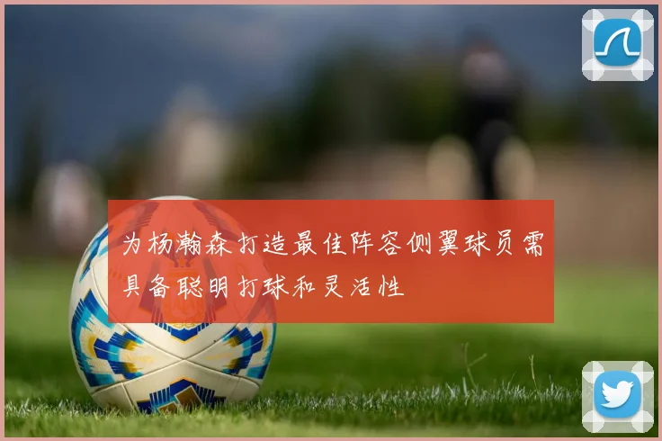 为杨瀚森打造最佳阵容侧翼球员需具备聪明打球和灵活性