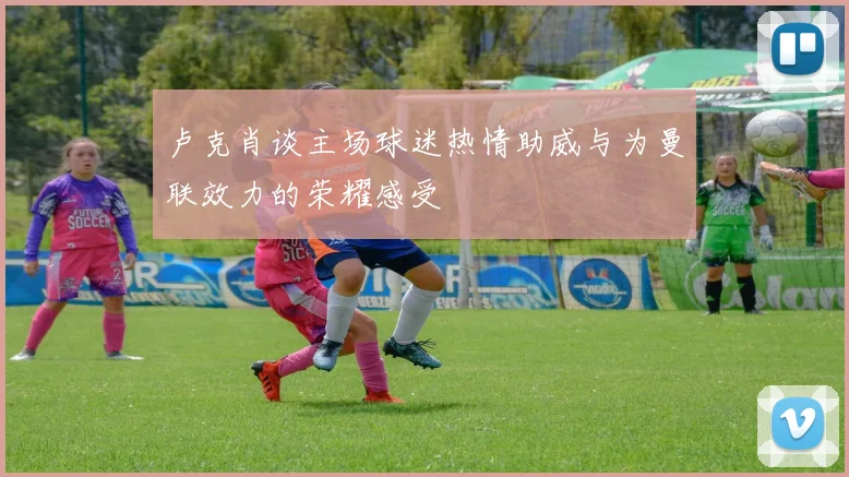 卢克肖谈主场球迷热情助威与为曼联效力的荣耀感受